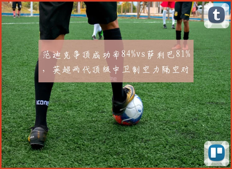 范迪克争顶成功率84%vs萨利巴81%,英超两代顶级中卫制空力隔空对话