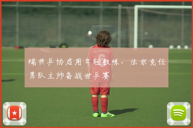 瑞典乒协启用年轻教练,法尔克任男队主帅备战世乒赛