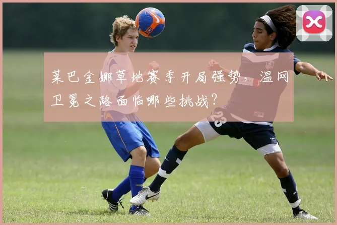 莱巴金娜草地赛季开局强势,温网卫冕之路面临哪些挑战?