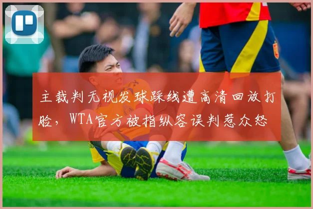 主裁判无视发球踩线遭高清回放打脸,WTA官方被指纵容误判惹众怒