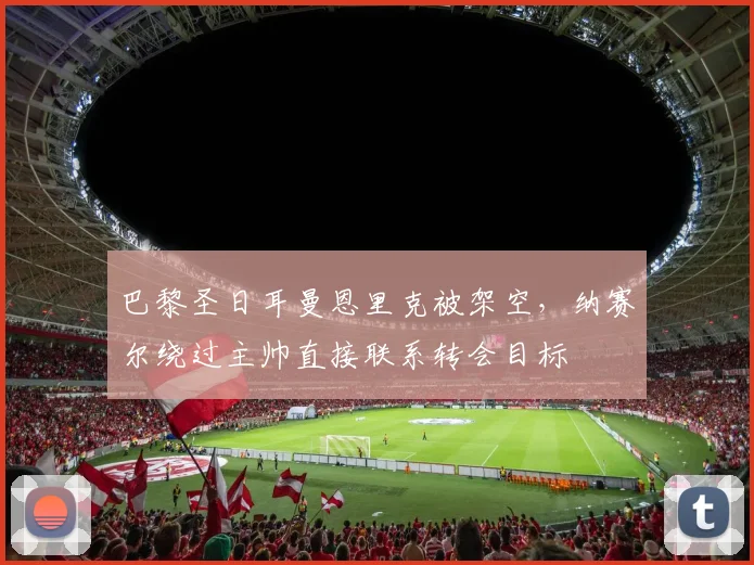 巴黎圣日耳曼恩里克被架空,纳赛尔绕过主帅直接联系转会目标