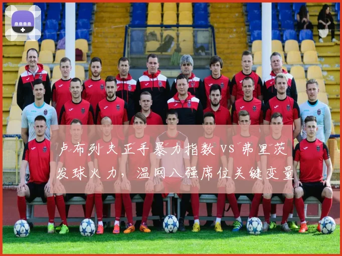 卢布列夫正手暴力指数 vs 弗里茨发球火力,温网八强席位关键变量